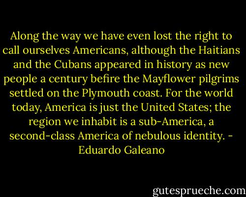Along the way we have even lost the right to call ourselves Americans, although the Haitians and the Cubans appeared in history as new people a century befire the Mayflower pilgrims settled on the Plymouth coast. For the world today, America is just the United States; the region we inhabit is a sub-America, a second-class America of nebulous identity. - Eduardo Galeano