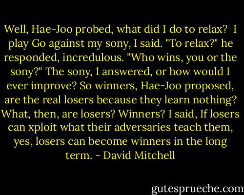 Well, Hae-Joo probed, what did I do to relax? <br />I play Go against my sony, I said.<br />"To relax?" he responded, incredulous. "Who wins, you or the sony?"<br />The sony, I answered, or how would I ever improve?<br />So winners, Hae-Joo proposed, are the real losers because they learn nothing? What, then, are losers? Winners?<br />I said, If losers can xploit what their adversaries teach them, yes, losers can become winners in the long term. - David Mitchell