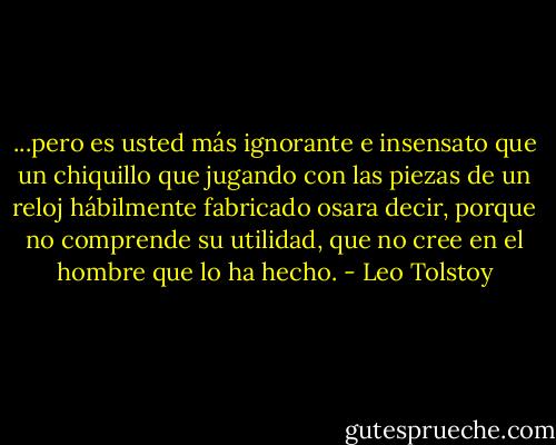 ...pero es usted más ignorante e insensato que un chiquillo que jugando con las piezas de un reloj hábilmente fabricado osara decir, porque no comprende su utilidad, que no cree en el hombre que lo ha hecho. - Leo Tolstoy