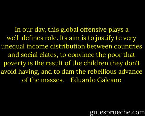 In our day, this global offensive plays a well-defines role. Its aim is to justify te very unequal income distribution between countries and social elates, to convince the poor that poverty is the result of the children they don't avoid having, and to dam the rebellious advance of the masses. - Eduardo Galeano