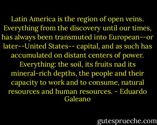 Latin America is the region of open veins. Everything from the discovery until our times, has always been transmuted into European--or later--United States-- capital, and as such has accumulated on distant centers of power. Everything: the soil, its fruits nad its mineral-rich depths, the people and their capacity to work and to consume, natural resources and human resources. - Eduardo Galeano