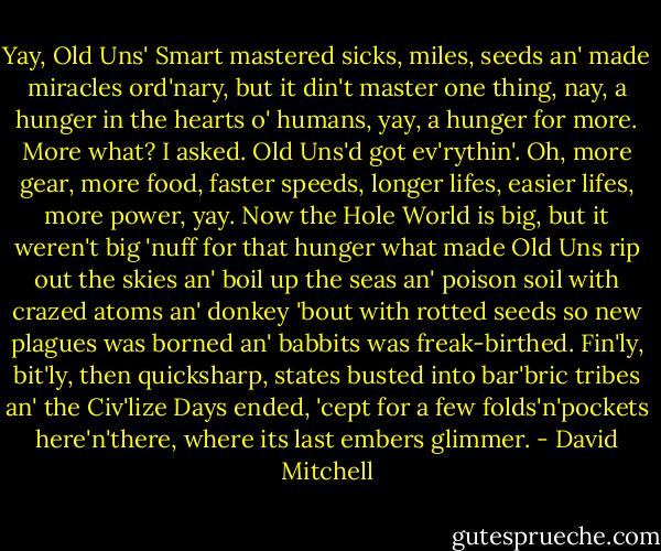 Yay, Old Uns' Smart mastered sicks, miles, seeds an' made miracles ord'nary, but it din't master one thing, nay, a hunger in the hearts o' humans, yay, a hunger for more.<br />More what? I asked. Old Uns'd got ev'rythin'.<br />Oh, more gear, more food, faster speeds, longer lifes, easier lifes, more power, yay. Now the Hole World is big, but it weren't big 'nuff for that hunger what made Old Uns rip out the skies an' boil up the seas an' poison soil with crazed atoms an' donkey 'bout with rotted seeds so new plagues was borned an' babbits was freak-birthed. Fin'ly, bit'ly, then quicksharp, states busted into bar'bric tribes an' the Civ'lize Days ended, 'cept for a few folds'n'pockets here'n'there, where its last embers glimmer. - David Mitchell