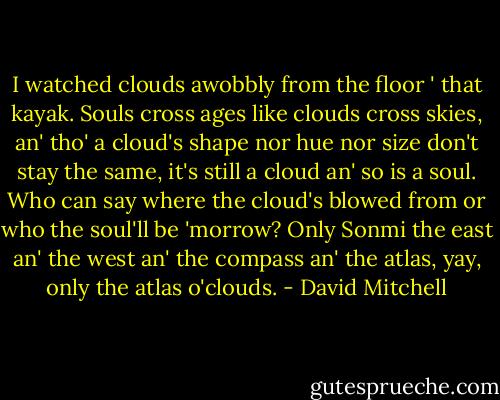 I watched clouds awobbly from the floor ' that kayak. Souls cross ages like clouds cross skies, an' tho' a cloud's shape nor hue nor size don't stay the same, it's still a cloud an' so is a soul. Who can say where the cloud's blowed from or who the soul'll be 'morrow? Only Sonmi the east an' the west an' the compass an' the atlas, yay, only the atlas o'clouds. - David Mitchell