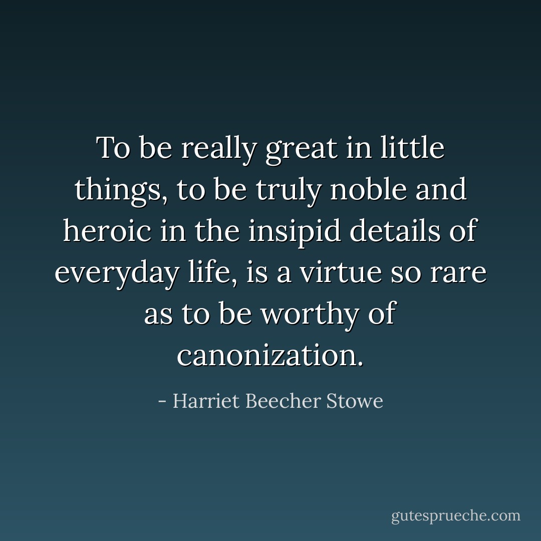 To be really great in little things, to be truly noble and heroic in the insipid details of everyday life, is a virtue so rare as to be worthy of canonization. - Harriet Beecher Stowe