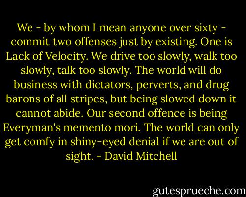 We - by whom I mean anyone over sixty - commit two offenses just by existing. One is Lack of Velocity. We drive too slowly, walk too slowly, talk too slowly. The world will do business with dictators, perverts, and drug barons of all stripes, but being slowed down it cannot abide. Our second offence is being Everyman's memento mori. The world can only get comfy in shiny-eyed denial if we are out of sight. - David Mitchell