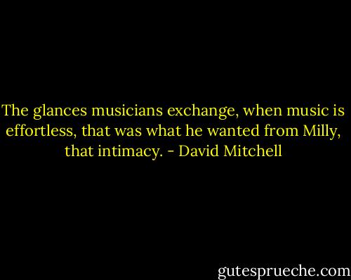 The glances musicians exchange, when music is effortless, that was what he wanted from Milly, that intimacy. - David Mitchell
