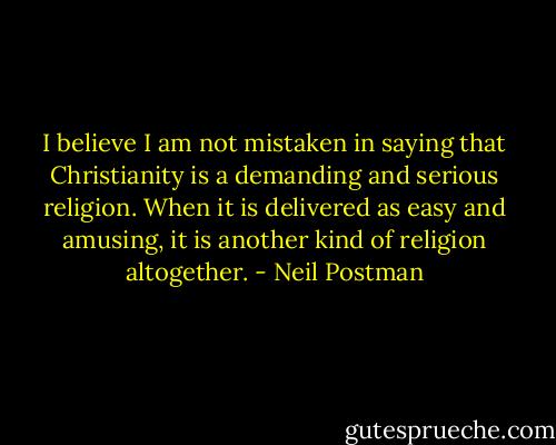 I believe I am not mistaken in saying that Christianity is a demanding and serious religion. When it is delivered as easy and amusing, it is another kind of religion altogether. - Neil Postman