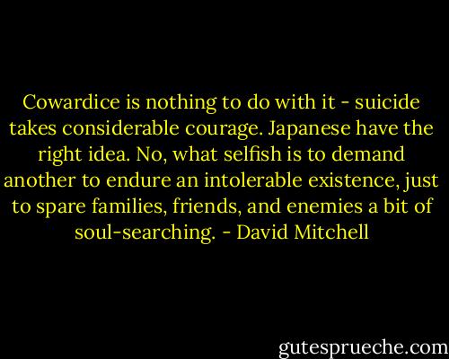 Cowardice is nothing to do with it - suicide takes considerable courage. Japanese have the right idea. No, what selfish is to demand another to endure an intolerable existence, just to spare families, friends, and enemies a bit of soul-searching. - David Mitchell