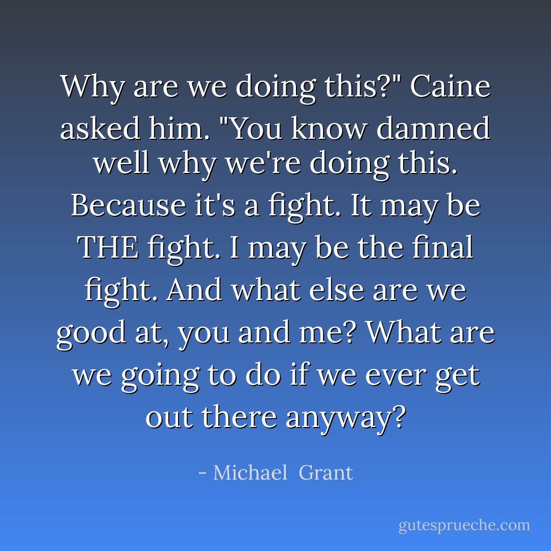 Why are we doing this?" Caine asked him. "You know damned well why we're doing this. Because it's a fight. It may be THE fight. I may be the final fight. And what else are we good at, you and me? What are we going to do if we ever get out there anyway? - Michael  Grant