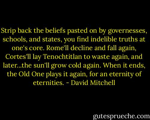 Strip back the beliefs pasted on by governesses, schools, and states, you find indelible truths at one's core. Rome'll decline and fall again, Cortes'll lay Tenochtitlan to waste again, and later...the sun'll grow cold again. When it ends, the Old One plays it again, for an eternity of eternities. - David Mitchell