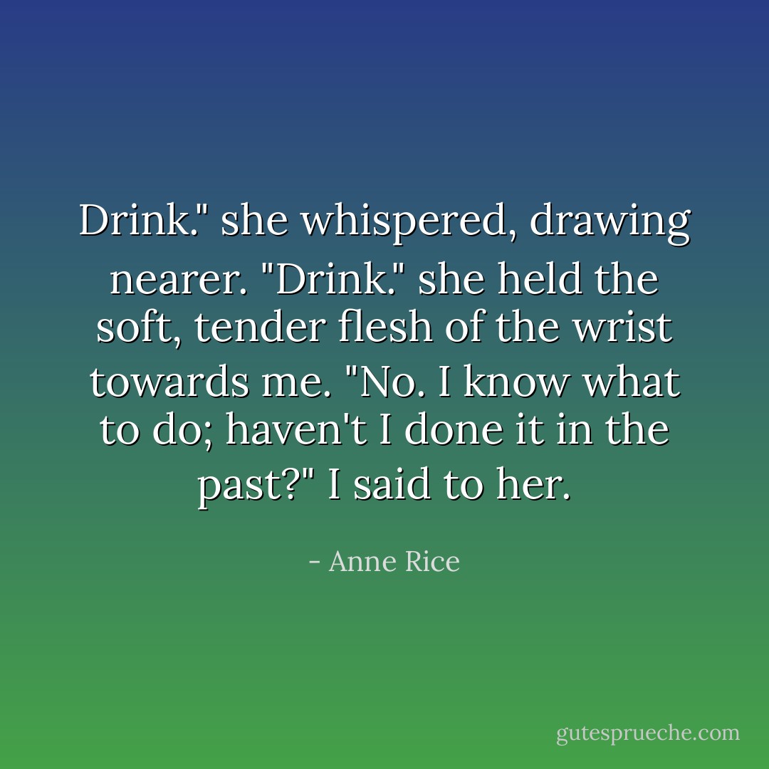 Drink." she whispered, drawing nearer. "Drink." she held the soft, tender flesh of the wrist towards me. "No. I know what to do; haven't I done it in the past?" I said to her. - Anne Rice