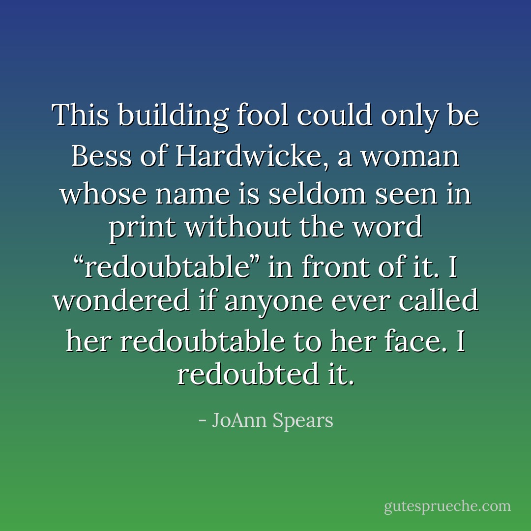 This building fool could only be Bess of Hardwicke, a woman whose name is seldom seen in print without the word “redoubtable” in front of it. I wondered if anyone ever called her redoubtable to her face. I redoubted it. - JoAnn Spears