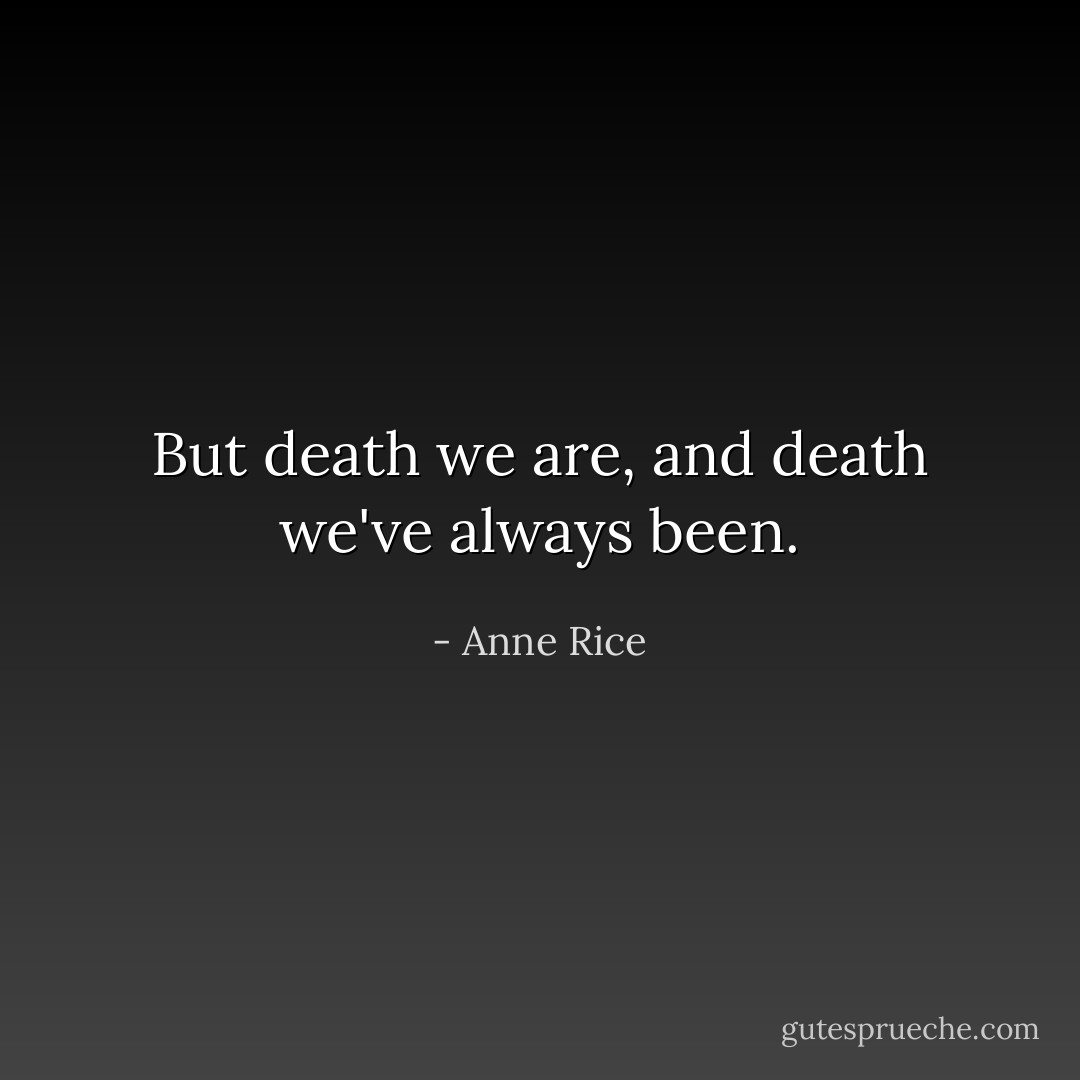 But death we are, and death we've always been. - Anne Rice