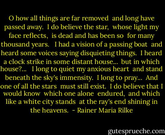 O how all things are far removed <br />and long have passed away. <br />I do believe the star, <br />whose light my face reflects, <br />is dead and has been so <br />for many thousand years. <br /><br />I had a vision of a passing boat <br />and heard some voices saying disquieting things. <br />I heard a clock strike in some distant house... <br />but in which house?... <br /><br />I long to quiet my anxious heart <br />and stand beneath the sky's immensity. <br />I long to pray... <br />And one of all the stars <br />must still exist. <br />I do believe that I would know <br />which one alone <br />endured, <br />and which like a white city stands <br />at the ray's end shining in the heavens.  - Rainer Maria Rilke