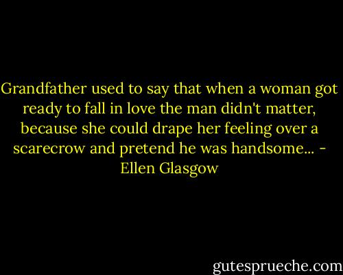 Grandfather used to say that when a woman got ready to fall in love the man didn't matter, because she could drape her feeling over a scarecrow and pretend he was handsome... - Ellen Glasgow
