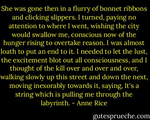 She was gone then in a flurry of bonnet ribbons and clicking slippers. I turned, paying no attention to where I went, wishing the city would swallow me, conscious now of the hunger rising to overtake reason. I was almost loath to put an end to it. I needed to let the lust, the excitement blot out all consciousness, and I thought of the kill over and over and over, walking slowly up this street and down the next, moving inexorably towards it, saying, It's a string which is pulling me through the labyrinth. - Anne Rice