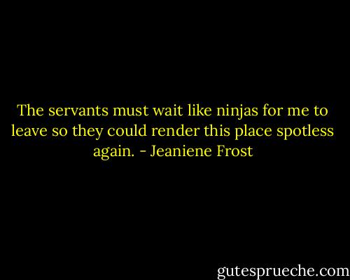 The servants must wait like ninjas for me to leave so they could render this place spotless again. - Jeaniene Frost