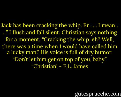 Jack has been cracking the whip. Er . . . I mean . . .” I flush and fall silent.<br />Christian says nothing for a moment.<br />“Cracking the whip, eh? Well, there was a time when I would have called him a lucky man.” His voice is full of dry humor. “Don’t let him get on top of you, baby.”<br />“Christian! - E.L. James