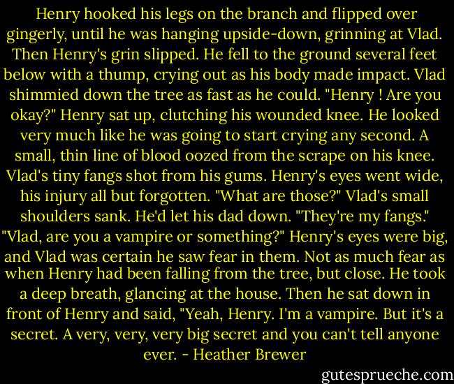  Henry hooked his legs on the branch and flipped over gingerly, until he was hanging upside-down, grinning at Vlad. Then Henry's grin slipped. He fell to the ground several feet below with a thump, crying out as his body made impact. Vlad shimmied down the tree as fast as he could. "Henry ! Are you okay?" Henry sat up, clutching his wounded knee. He looked very much like he was going to start crying any second. A small, thin line of blood oozed from the scrape on his knee. Vlad's tiny fangs shot from his gums. Henry's eyes went wide, his injury all but forgotten. "What are those?" Vlad's small shoulders sank. He'd let his dad down. "They're my fangs." "Vlad, are you a vampire or something?" Henry's eyes were big, and Vlad was certain he saw fear in them. Not as much fear as when Henry had been falling from the tree, but close. He took a deep breath, glancing at the house. Then he sat down in front of Henry and said, "Yeah, Henry. I'm a vampire. But it's a secret. A very, very, very big secret and you can't tell anyone ever. - Heather Brewer