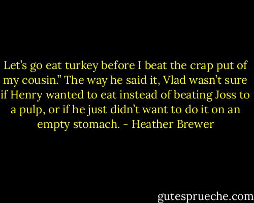 Let’s go eat turkey before I beat the crap put of my cousin.”<br />The way he said it, Vlad wasn’t sure if Henry wanted to eat instead of beating Joss to a pulp, or if he just didn’t want to do it on an empty stomach. - Heather Brewer