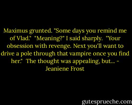 Maximus grunted. "Some days you remind me of Vlad."<br /><br />"Meaning?" I said sharply.<br /><br />"Your obsession with revenge. Next you'll want to drive a pole through that vampire once you find her."<br /><br />The thought was appealing, but... - Jeaniene Frost