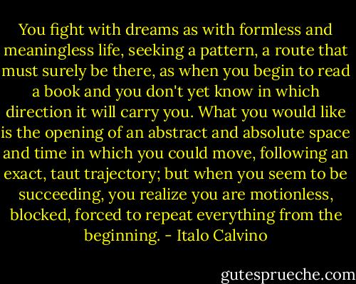 You fight with dreams as with formless and meaningless life, seeking a pattern, a route that must surely be there, as when you begin to read a book and you don't yet know in which direction it will carry you. What you would like is the opening of an abstract and absolute space and time in which you could move, following an exact, taut trajectory; but when you seem to be succeeding, you realize you are motionless, blocked, forced to repeat everything from the beginning. - Italo Calvino