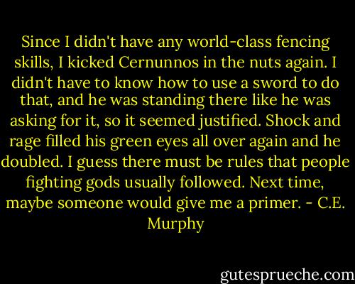 Since I didn't have any world-class fencing skills, I kicked Cernunnos in the nuts again. I didn't have to know how to use a sword to do that, and he was standing there like he was asking for it, so it seemed justified. Shock and rage filled his green eyes all over again and he doubled. I guess there must be rules that people fighting gods usually followed. Next time, maybe someone would give me a primer. - C.E. Murphy