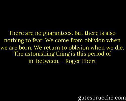 There are no guarantees. But there is also nothing to fear. We come from oblivion when we are born. We return to oblivion when we die. The astonishing thing is this period of in-between. - Roger Ebert