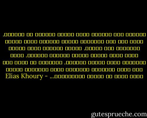 أستلقي على سريري، أفتح عيني، وأبحلق في العتمة. أنظر إلى سقف الغرفة، فأراه يقترب، كأنه سيسقط ويطمرني تحت ركامه. لكنَّ العتمة ليست سوداء وأنا الآن أكتشف ألوان العتمة وأراها. أطفئ القنديل وأرى ألوان الظلام. فالظلام لا وجود له، إنه مزيج الألوان النائمة التي نكتشفها ببطء، وأنا الآن في البطء والاكتشاف... - Elias Khoury