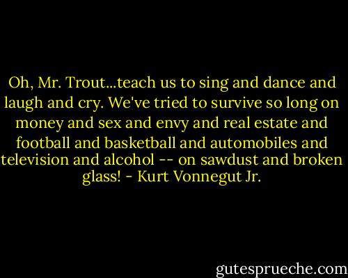 Oh, Mr. Trout...teach us to sing and dance and laugh and cry. We've tried to survive so long on money and sex and envy and real estate and football and basketball and automobiles and television and alcohol -- on sawdust and broken glass! - Kurt Vonnegut Jr.