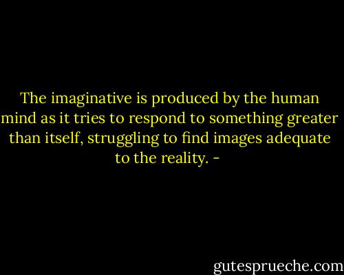 The imaginative is produced by the human mind as it tries to respond to something greater than itself, struggling to find images adequate to the reality. - 