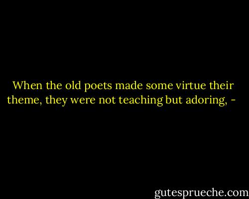 When the old poets made some virtue their theme, they were not teaching but adoring, - 