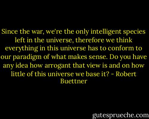 Since the war, we're the only intelligent species left in the universe, therefore we think everything in this universe has to conform to our paradigm of what makes sense. Do you have any idea how arrogant that view is and on how little of this universe we base it? - Robert Buettner