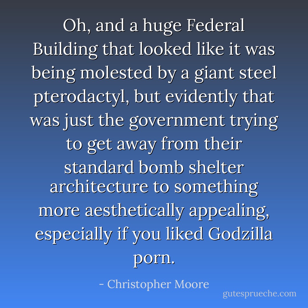 Oh, and a huge Federal Building that looked like it was being molested by a giant steel pterodactyl, but evidently that was just the government trying to get away from their standard bomb shelter architecture to something more aesthetically appealing, especially if you liked Godzilla porn. - Christopher Moore
