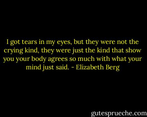 I got tears in my eyes, but they were not the crying kind, they were just the kind that show you your body agrees so much with what your mind just said. - Elizabeth Berg