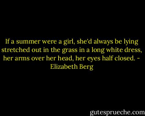 If a summer were a girl, she'd always be lying stretched out in the grass in a long white dress, her arms over her head, her eyes half closed. - Elizabeth Berg