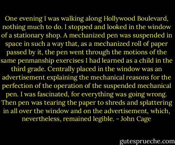 One evening I was walking along Hollywood Boulevard, nothing much to do. I stopped and looked in the window of a stationary shop. A mechanized pen was suspended in space in such a way that, as a mechanized roll of paper passed by it, the pen went through the motions of the same penmanship exercises I had learned as a child in the third grade. Centrally placed in the window was an advertisement explaining the mechanical reasons for the perfection of the operation of the suspended mechanical pen. I was fascinated, for everything was going wrong. Then pen was tearing the paper to shreds and splattering in all over the window and on the advertisement, which, nevertheless, remained legible. - John Cage