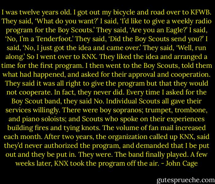 I was twelve years old. I got out my bicycle and road over to KFWB. They said, ‘What do you want?’ I said, ‘I’d like to give a weekly radio program for the Boy Scouts.’ They said, ‘Are you an Eagle?’ I said, ‘No, I’m a Tenderfoot.’ They said, ‘Did the Boy Scouts send you?’ I said, ‘No, I just got the idea and came over.’ They said, ‘Well, run along.’ So I went over to KNX. They liked the idea and arranged a time for the first program. I then went to the Boy Scouts, told them what had happened, and asked for their approval and cooperation. They said it was all right to give the program but that they would not cooperate. In fact, they never did. Every time I asked for the Boy Scout band, they said No. Individual Scouts all gave their services willingly. There were boy sopranos; trumpet, trombone, and piano soloists; and Scouts who spoke on their experiences building fires and tying knots. The volume of fan mail increased each month. After two years, the organization called up KNX, said they’d never authorized the program, and demanded that I be put out and they be put in. They were. The band finally played. A few weeks later, KNX took the program off the air. - John Cage