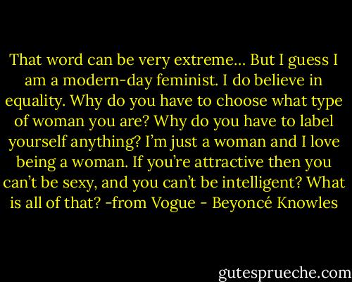 That word can be very extreme… But I guess I am a modern-day feminist. I do believe in equality. Why do you have to choose what type of woman you are? Why do you have to label yourself anything? I’m just a woman and I love being a woman. If you’re attractive then you can’t be sexy, and you can’t be intelligent? What is all of that?<br />-from Vogue - Beyoncé Knowles