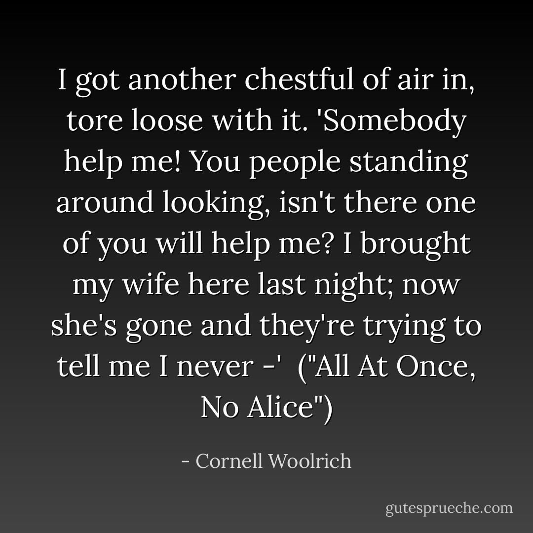 I got another chestful of air in, tore loose with it. 'Somebody help me! You people standing around looking, isn't there one of you will help me? I brought my wife here last night; now she's gone and they're trying to tell me I never -'<br /><br />("All At Once, No Alice") - Cornell Woolrich