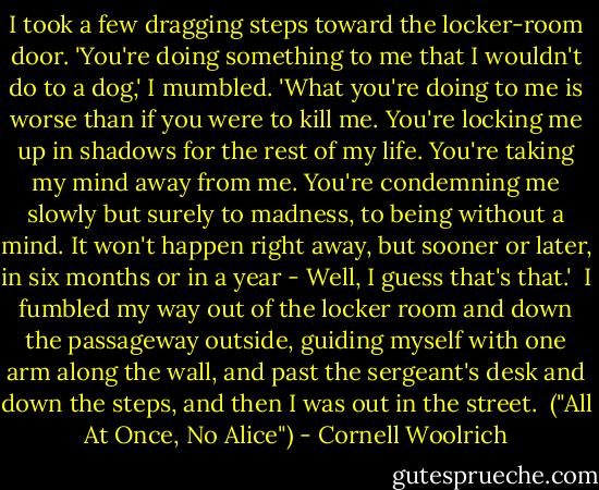 I took a few dragging steps toward the locker-room door. 'You're doing something to me that I wouldn't do to a dog,' I mumbled. 'What you're doing to me is worse than if you were to kill me. You're locking me up in shadows for the rest of my life. You're taking my mind away from me. You're condemning me slowly but surely to madness, to being without a mind. It won't happen right away, but sooner or later, in six months or in a year - Well, I guess that's that.'<br /><br />I fumbled my way out of the locker room and down the passageway outside, guiding myself with one arm along the wall, and past the sergeant's desk and down the steps, and then I was out in the street.<br /><br />("All At Once, No Alice") - Cornell Woolrich