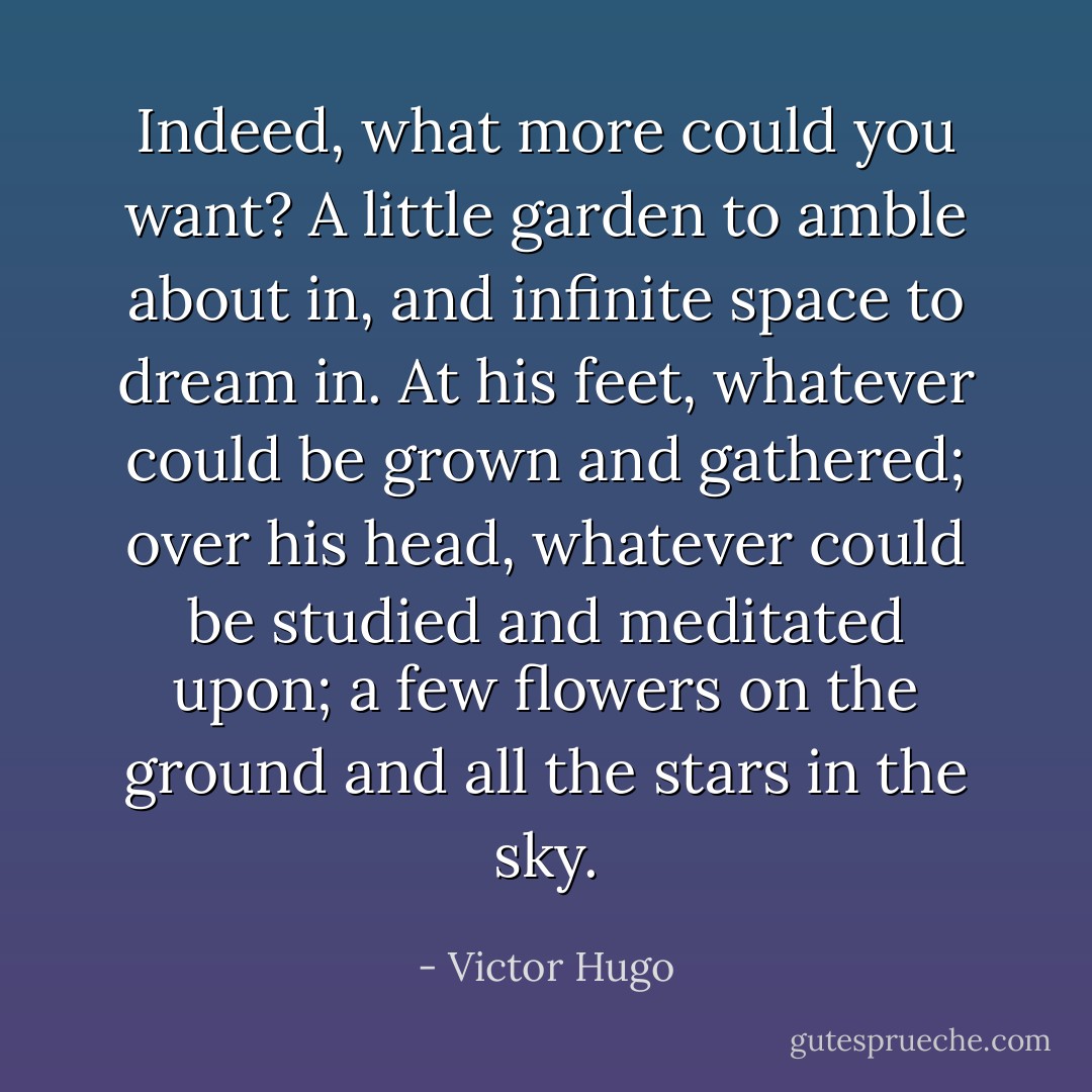 Indeed, what more could you want? A little garden to amble about in, and infinite space to dream in. At his feet, whatever could be grown and gathered; over his head, whatever could be studied and meditated upon; a few flowers on the ground and all the stars in the sky. - Victor Hugo
