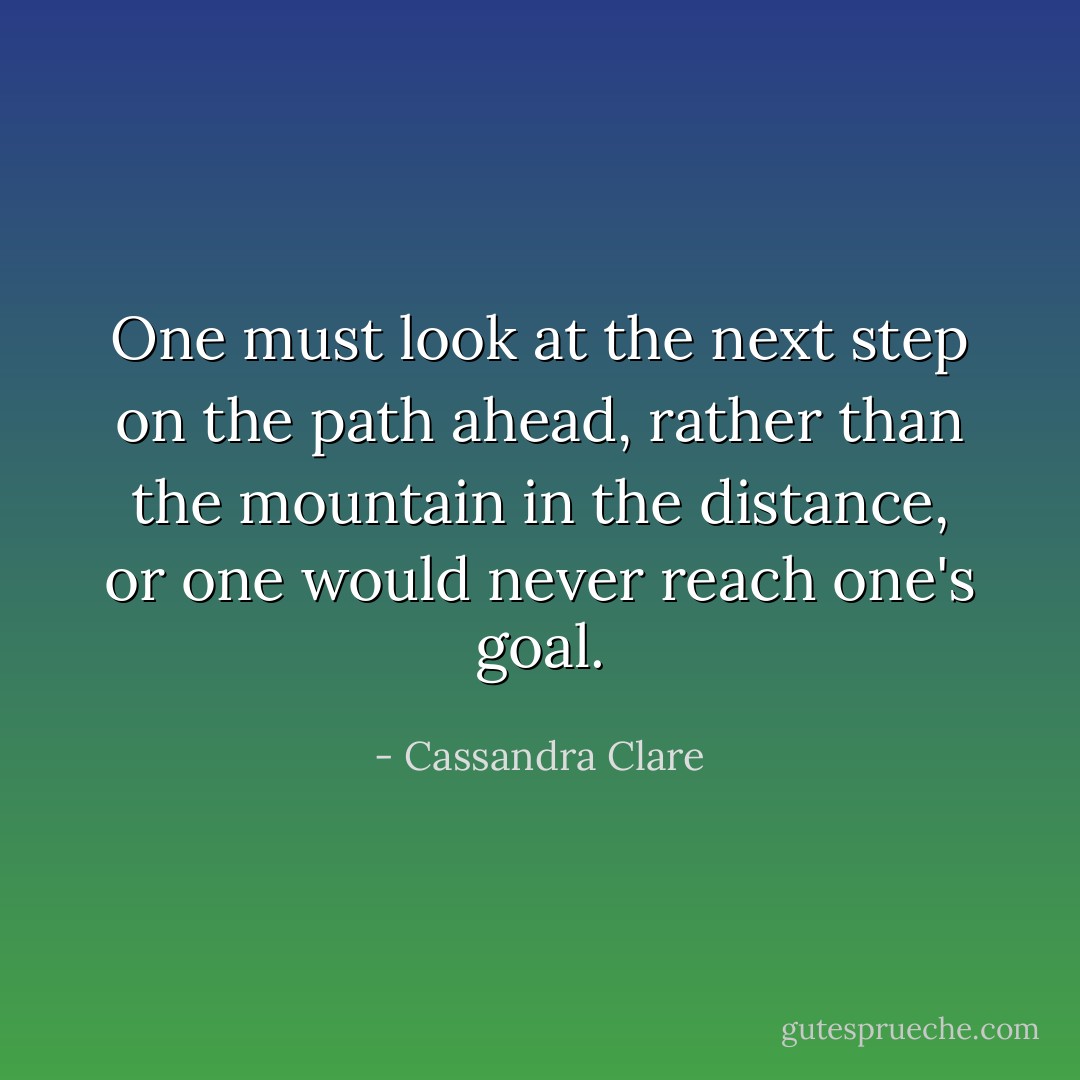 One must look at the next step on the path ahead, rather than the mountain in the distance, or one would never reach one's goal. - Cassandra Clare
