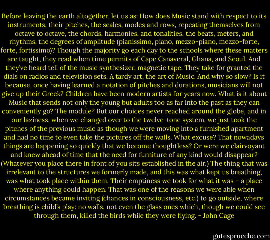 Before leaving the earth altogether, let us as: How does Music stand with respect to its instruments, their pitches, the scales, modes and rows, repeating themselves from octave to octave, the chords, harmonies, and tonalities, the beats, meters, and rhythms, the degrees of amplitude (pianissimo, piano, mezzo-piano, mezzo-forte, forte, fortissimo)? Though the majority go each day to the schools where these matters are taught, they read when time permits of Cape Canaveral, Ghana, and Seoul. And they’ve heard tell of the music synthesizer, magnetic tape. They take for granted the dials on radios and television sets. A tardy art, the art of Music. And why so slow? Is it because, once having learned a notation of pitches and durations, musicians will not give up their Greek? Children have been modern artists for years now. What is it about Music that sends not only the young but adults too as far into the past as they can conveniently go? The module? But our choices never reached around the globe, and in our laziness, when we changed over to the twelve-tone system, we just took the pitches of the previous music as though we were moving into a furnished apartment and had no time to even take the pictures off the walls. What excuse? That nowadays things are happening so quickly that we become thoughtless? Or were we clairvoyant and knew ahead of time that the need for furniture of any kind would disappear? (Whatever you place there in front of you sits established in the air.) The thing that was irrelevant to the structures we formerly made, and this was what kept us breathing, was what took place within them. Their emptiness we took for what it was – a place where anything could happen. That was one of the reasons we were able when circumstances became inviting (chances in consciousness, etc.) to go outside, where breathing is child’s play: no walls, not even the glass ones which, though we could see through them, killed the birds while they were flying. - John Cage