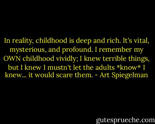 In reality, childhood is deep and rich. It's vital, mysterious, and profound. I remember my OWN childhood vividly; I knew terrible things, but I knew I mustn't let the adults *know* I knew... it would scare them. - Art Spiegelman