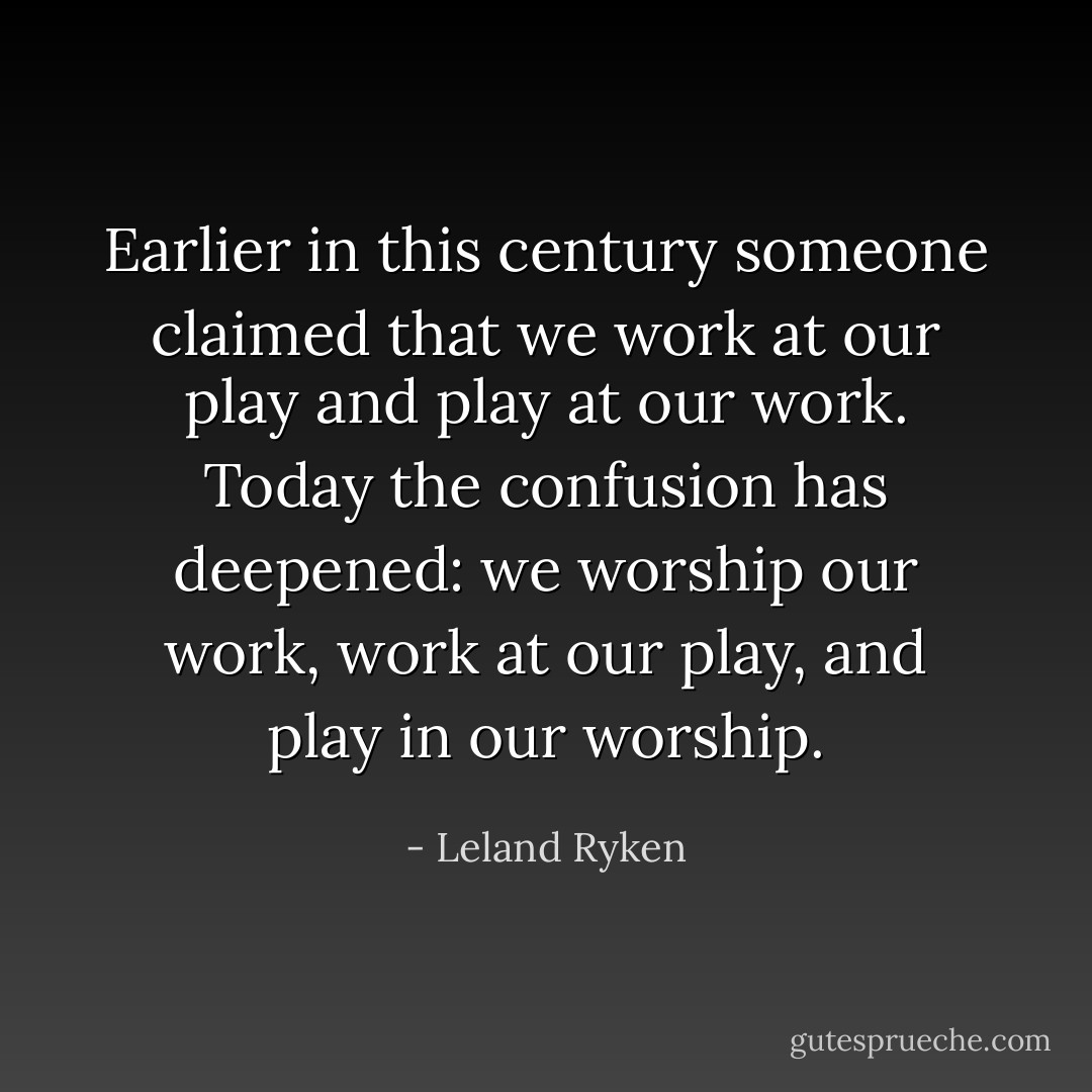 Earlier in this century someone claimed that we work at our play and play at our work. Today the confusion has deepened: we worship our work, work at our play, and play in our worship. - Leland Ryken