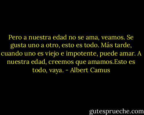 Pero a nuestra edad no se ama, veamos. Se gusta uno a otro, esto es todo. Más tarde, cuando uno es viejo e impotente, puede amar. A nuestra edad, creemos que amamos.Esto es todo, vaya. - Albert Camus