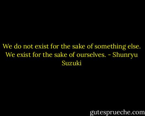 We do not exist for the sake of something else. We exist for the sake of ourselves. - Shunryu Suzuki