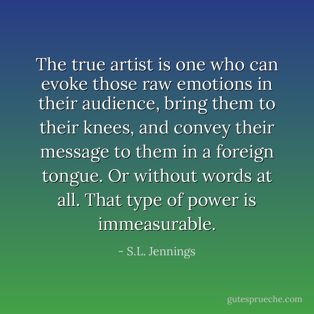 The true artist is one who can evoke those raw emotions in their audience, bring them to their knees, and convey their message to them in a foreign tongue. Or without words at all. That type of power is immeasurable. - S.L. Jennings