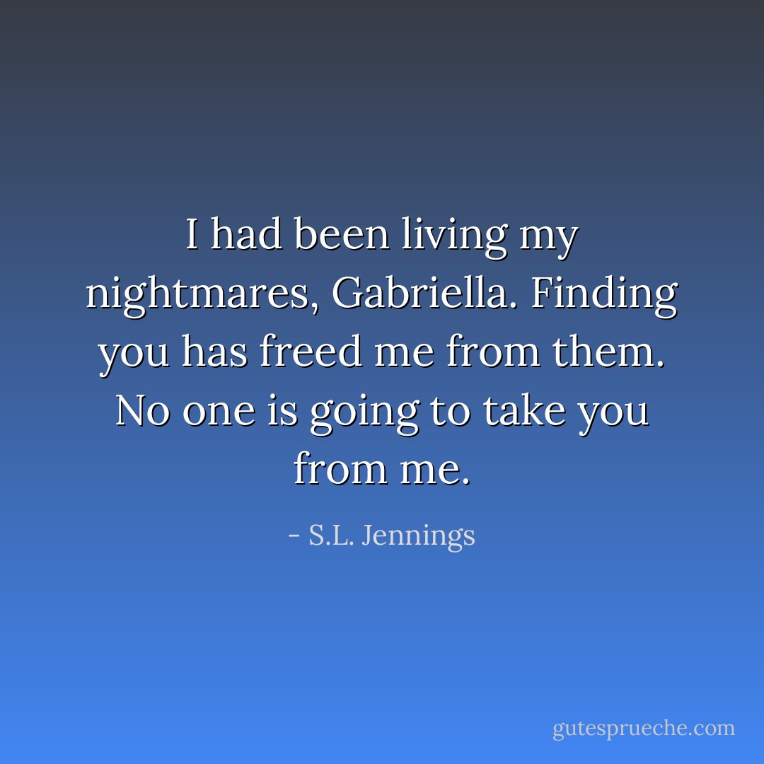I had been living my nightmares, Gabriella. Finding you has freed me from them. No one is going to take you from me. - S.L. Jennings